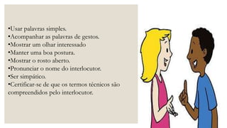 •Usar palavras simples.
•Acompanhar as palavras de gestos.
•Mostrar um olhar interessado
•Manter uma boa postura.
•Mostrar o rosto aberto.
•Pronunciar o nome do interlocutor.
•Ser simpático.
•Certificar-se de que os termos técnicos são
compreendidos pelo interlocutor.
 