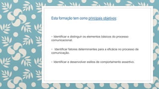 Esta formação tem como principais objetivos:
◦ Identificar e distinguir os elementos básicos do processo
comunicacional.
◦ Identificar fatores determinantes para a eficácia no processo de
comunicação.
◦ Identificar e desenvolver estilos de comportamento assertivo.
 