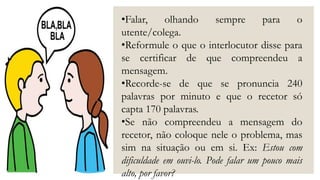 •Falar, olhando sempre para o
utente/colega.
•Reformule o que o interlocutor disse para
se certificar de que compreendeu a
mensagem.
•Recorde-se de que se pronuncia 240
palavras por minuto e que o recetor só
capta 170 palavras.
•Se não compreendeu a mensagem do
recetor, não coloque nele o problema, mas
sim na situação ou em si. Ex: Estou com
dificuldade em ouvi-lo. Pode falar um pouco mais
alto, por favor?
 