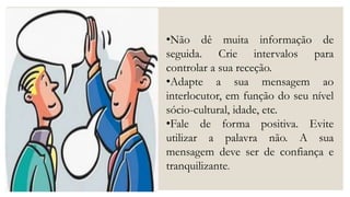•Não dê muita informação de
seguida. Crie intervalos para
controlar a sua receção.
•Adapte a sua mensagem ao
interlocutor, em função do seu nível
sócio-cultural, idade, etc.
•Fale de forma positiva. Evite
utilizar a palavra não. A sua
mensagem deve ser de confiança e
tranquilizante.
 