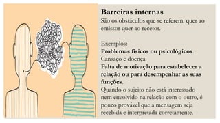 Barreiras internas
São os obstáculos que se referem, quer ao
emissor quer ao recetor.
Exemplos:
Problemas físicos ou psicológicos.
Cansaço e doença
Falta de motivação para estabelecer a
relação ou para desempenhar as suas
funções.
Quando o sujeito não está interessado
nem envolvido na relação com o outro, é
pouco provável que a mensagem seja
recebida e interpretada corretamente.
 