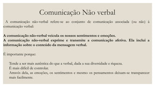 Comunicação Não verbal
A comunicação não-verbal refere-se ao conjunto de comunicação associada (ou não) à
comunicação verbal:
A comunicação não-verbal veicula os nossos sentimentos e emoções.
A comunicação não-verbal exprime e transmite a comunicação afetiva. Ela inclui a
informação sobre o conteúdo da mensagem verbal.
É importante porque:
Tende a ser mais autêntica do que a verbal, dada a sua diversidade e riqueza.
É mais difícil de controlar.
Através dela, as emoções, os sentimentos e mesmo os pensamentos deixam-se transparecer
mais facilmente.
 