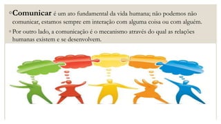 ◦Comunicar é um ato fundamental da vida humana; não podemos não
comunicar, estamos sempre em interação com alguma coisa ou com alguém.
◦ Por outro lado, a comunicação é o mecanismo através do qual as relações
humanas existem e se desenvolvem.
 