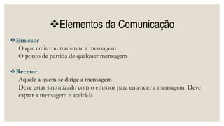 Elementos da Comunicação
Emissor
O que emite ou transmite a mensagem
O ponto de partida de qualquer mensagem
Recetor
Aquele a quem se dirige a mensagem
Deve estar sintonizado com o emissor para entender a mensagem. Deve
captar a mensagem e aceitá-la
 