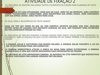 ATIVIDADE DE FIXAÇÃO 2
 01) REESCREVA AS ORAÇÕES INCLUINDO TEXTOS E ELEMENTOS DE COESÃO PARA ELABORAR UM TEXTO
COM ELAS:
 JOÃO ESTAVA EM CASA ESTUDANDO. JOÃO SAIU DE CASA. JOÃO FOI AO DEPÓSITO. JOÃO COMPROU
CABOS, TRANSISTORES E CONECTORES. JOÃO ENCONTROU SUA AMIGA JOANA. JOÃO CONVERSOU
COM SUA AMIGA JOANA. JOÃO VOLTOU PARA CASA.
 02) QUAL SERIA A INCOERÊNCIA NO TEXTO ABAIXO?
 CADA UM TEM SEU MODO DE SER: EU, POR EXEMPLO, DETESTO SOLIDÃO, POR ISSO, PROCURO
SEMPRE ESTAR EM LUGARES COM BASTANTE SILÊNCIO, OU SEJA, SEM NINGUÉM PARA INTERFERIR
NO MEU CONSTANTE PENSAR NA VIDA.
 03) REESCREVA OS TRECHOS FAZENDO A DEVIDA COESÃO. PARA TANTO, UTILIZE ARTIGOS, PRONOMES OU
ADVÉRBIOS E NÃO SE ESQUEÇA DE QUE A ELIPSE (OMISSÃO DE UM TERMO) TAMBÉM É UM MECANISMO DE
COESÃO.
a) A ENERGIA SOLAR É CAPTURADA POR PAINÉIS SOLARES. A ENERGIA SOLAR CONVERTE A LUZ DO
SOL EM ELETRICIDADE PARA USO DOMÉSTICO.
b) A ENERGIA HIDRELÉTRICA UTILIZA A FORÇA DA ÁGUA PARA GERAR ELETRICIDADE. A ENERGIA
HIDRELÉTRICA É UMA DAS FONTES RENOVÁVEIS MAIS IMPORTANTES NO MUNDO.
c) AS BATERIAS DE LÍTIO ARMAZENAM ENERGIA. AS BATERIAS DE LÍTIO PERMITEM QUE DISPOSITIVOS
MÓVEIS FUNCIONEM POR LONGOS PERÍODOS SEM RECARGA.
 