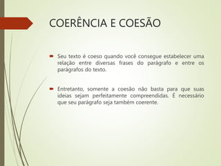 COERÊNCIA E COESÃO
 Seu texto é coeso quando você consegue estabelecer uma
relação entre diversas frases do parágrafo e entre os
parágrafos do texto.
 Entretanto, somente a coesão não basta para que suas
ideias sejam perfeitamente compreendidas. É necessário
que seu parágrafo seja também coerente.
 