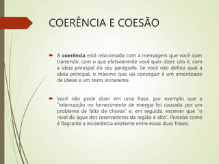 COERÊNCIA E COESÃO
 A coerência está relacionada com a mensagem que você quer
transmitir, com o que efetivamente você quer dizer, isto é, com
a ideia principal do seu parágrafo. Se você não definir qual a
ideia principal, o máximo que vai conseguir é um amontoado
de ideias e um texto incoerente.
 Você não pode dizer em uma frase, por exemplo que a
“interrupção no fornecimento de energia foi causada por um
problema de falta de chuvas” e, em seguida, escrever que “o
nível de água dos reservatórios da região é alto”. Perceba como
é flagrante a incoerência existente entre essas duas frases.
 