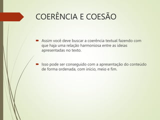 COERÊNCIA E COESÃO
 Assim você deve buscar a coerência textual fazendo com
que haja uma relação harmoniosa entre as ideias
apresentadas no texto.
 Isso pode ser conseguido com a apresentação do conteúdo
de forma ordenada, com início, meio e fim.
 