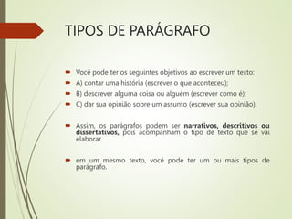 TIPOS DE PARÁGRAFO
 Você pode ter os seguintes objetivos ao escrever um texto:
 A) contar uma história (escrever o que aconteceu);
 B) descrever alguma coisa ou alguém (escrever como é);
 C) dar sua opinião sobre um assunto (escrever sua opinião).
 Assim, os parágrafos podem ser narrativos, descritivos ou
dissertativos, pois acompanham o tipo de texto que se vai
elaborar.
 em um mesmo texto, você pode ter um ou mais tipos de
parágrafo.
 