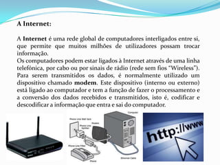 A Internet:

A Internet é uma rede global de computadores interligados entre si,
que permite que muitos milhões de utilizadores possam trocar
informação.
Os computadores podem estar ligados à Internet através de uma linha
telefónica, por cabo ou por sinais de rádio (rede sem fios “Wireless”).
Para serem transmitidos os dados, é normalmente utilizado um
dispositivo chamado modem. Este dispositivo (interno ou externo)
está ligado ao computador e tem a função de fazer o processamento e
a conversão dos dados recebidos e transmitidos, isto é, codificar e
descodificar a informação que entra e sai do computador.
 