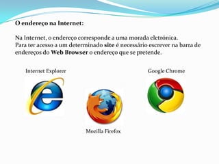 O endereço na Internet:

Na Internet, o endereço corresponde a uma morada eletrónica.
Para ter acesso a um determinado site é necessário escrever na barra de
endereços do Web Browser o endereço que se pretende.


   Internet Explorer                              Google Chrome




                           Mozilla Firefox
 
