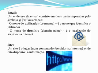 Email:
Um endereço de e-mail consiste em duas partes separadas pelo
símbolo @ (“at” ou arroba):
. O nome do utilizador (username) – é o nome que identifica o
utilizador
. O nome do domínio (domain name) – é a localização do
servidor na Internet


Site:
Um site é o lugar (num computador/servidor na Internet) onde
está disponível a informação.
 