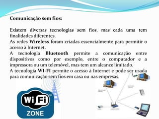 Comunicação sem fios:

Existem diversas tecnologias sem fios, mas cada uma tem
finalidades diferentes.
As redes Wireless foram criadas essencialmente para permitir o
acesso à Internet.
A tecnologia Bluetooth permite a comunicação entre
dispositivos como por exemplo, entre o computador e a
impressora ou um telemóvel, mas tem um alcance limitado.
A tecnologia WI-FI permite o acesso à Internet e pode ser usada
para comunicação sem fios em casa ou nas empresas.
 