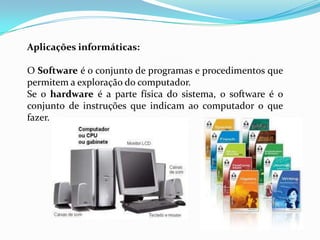 Aplicações informáticas:

O Software é o conjunto de programas e procedimentos que
permitem a exploração do computador.
Se o hardware é a parte física do sistema, o software é o
conjunto de instruções que indicam ao computador o que
fazer.
 