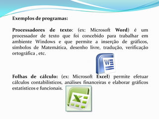 Exemplos de programas:

Processadores de texto: (ex: Microsoft Word) é um
processador de texto que foi concebido para trabalhar em
ambiente Windows e que permite a inserção de gráficos,
símbolos de Matemática, desenho livre, tradução, verificação
ortográfica , etc.



Folhas de cálculo: (ex: Microsoft Excel) permite efetuar
cálculos contabilísticos, análises financeiras e elaborar gráficos
estatísticos e funcionais.
 