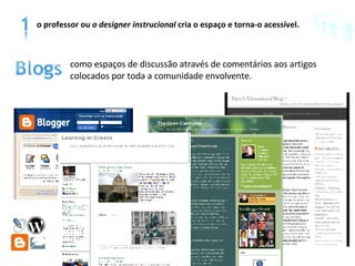 como espaços de discussão através de comentários aos artigos colocados por toda a comunidade envolvente.  o professor ou  o designer   instrucional  cria o espaço e torna-o acessível. 