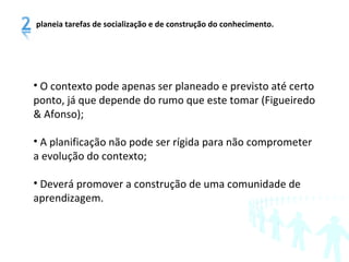 O contexto pode apenas ser planeado e previsto até certo ponto, já que depende do rumo que este tomar (Figueiredo & Afonso); A planificação não pode ser rígida para não comprometer a evolução do contexto; Deverá promover a construção de uma comunidade de aprendizagem. planeia tarefas de socialização e de construção do conhecimento. 