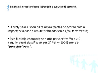 O prof/tutor disponibiliza novas tarefas de acordo com a importância dada a um determinado tema e/ou ferramenta; Esta filosofia enquadra-se numa perspectiva Web 2.0, naquilo que é classificado por O’ Reilly (2005) como o  “ perpetual beta” . desenha as novas tarefas de acordo com a evolução do contexto. 