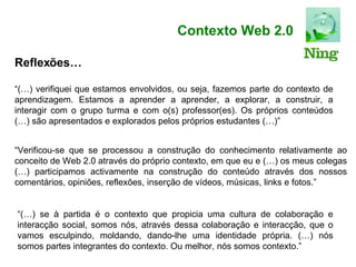 Contexto Web 2.0 “ (…) verifiquei que estamos envolvidos, ou seja, fazemos parte do contexto de aprendizagem. Estamos a aprender a aprender, a explorar, a construir, a interagir com o grupo turma e com o(s) professor(es). Os próprios conteúdos (…) são apresentados e explorados pelos próprios estudantes (…)” “ Verificou-se que se processou a construção do conhecimento relativamente ao conceito de Web 2.0 através do próprio contexto, em que eu e (…) os meus colegas (…) participamos activamente na construção do conteúdo através dos nossos comentários, opiniões, reflexões, inserção de vídeos, músicas, links e fotos.” “ (…) se à partida é o contexto que propicia uma cultura de colaboração e interacção social, somos nós, através dessa colaboração e interacção, que o vamos esculpindo, moldando, dando-lhe uma identidade própria. (…) nós somos partes integrantes do contexto. Ou melhor, nós somos contexto.” Reflexões… 