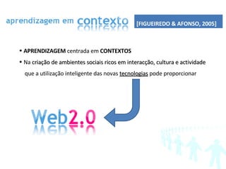 APRENDIZAGEM  centrada em  CONTEXTOS   Na  criação de ambientes sociais ricos em interacção, cultura e actividade que a utilização inteligente das novas  tecnologias  pode proporcionar [FIGUEIREDO & AFONSO, 2005] 