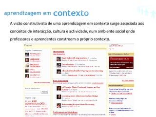A visão construtivista de uma aprendizagem em contexto surge associada aos conceitos de interacção, cultura e actividade, num ambiente social onde professores e aprendentes constroem o próprio contexto. 
