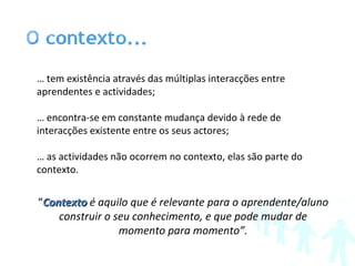 …  tem existência através das múltiplas interacções entre aprendentes e actividades; …  encontra-se em constante mudança devido à rede de interacções existente entre os seus actores; …  as actividades não ocorrem no contexto, elas são parte do contexto. “ Contexto  é aquilo que é relevante para o aprendente/aluno construir o seu conhecimento, e que pode mudar de momento para momento”. 