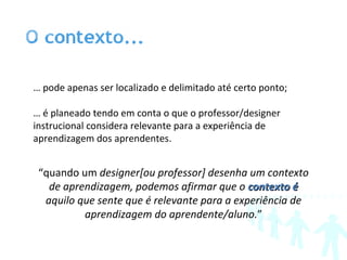 …  pode apenas ser localizado e delimitado até certo ponto; …  é planeado tendo em conta o que o professor/designer instrucional considera relevante para a experiência de aprendizagem dos aprendentes. “ quando um  designer[ou professor] desenha um contexto de aprendizagem, podemos afirmar que o  contexto é  aquilo que sente que é relevante para a experiência de aprendizagem do aprendente/aluno. ” 