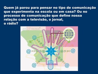 Quem já parou para pensar no tipo de comunicação  que experimenta na escola ou em casa? Ou no  processo de comunicação que define nossa  relação com a televisão, o jornal, o rádio? 