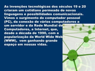 As invenções tecnológicas dos séculos 19 e 20  criaram um cotidiano permeado de novas linguagens e possibilidades comunicacionais.  Vimos o surgimento do computador pessoal (PC), da conexão de vários computadores a um servidor e da Rede Mundial de  Computadores, a Internet, que,  desde a década de 1990, com a  popularização da World Wide Web (WWW),  vem ganhando grande  espaço em nossas vidas. 