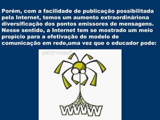 Porém, com a facilidade de publicação possibilitada pela Internet, temos um aumento extraordináriona diversificação dos pontos emissores de mensagens. Nesse sentido, a Internet tem se mostrado um meio propício para a efetivação do modelo de comunicação em rede,uma vez que o educador pode: 