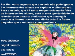 Por fim, outro aspecto que a escola não pode ignorar é o interesse dos alunos em explorar o ciberespaço. Para a escola, que há tanto tempo reclama da falta de interesse dos alunos, está aí uma oportunidade de reverter esse quadro: o educador que conseguir encarar a Internet como sua aliada estará à frente daqueles que a encaram como problema. Texto publicado  originalmente no  EducaRede  em 25/9/2003 . 