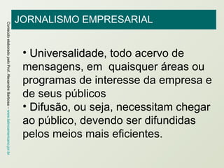 JORNALISMO EMPRESARIAL Universalidade , todo acervo de mensagens, em  quaisquer áreas ou programas de interesse da empresa e de seus públicos Difusão , ou seja, necessitam chegar ao público, devendo ser difundidas pelos meios mais eficientes. 