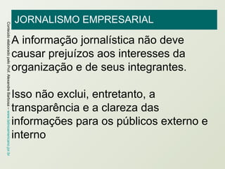 JORNALISMO EMPRESARIAL A informação jornalística não deve causar prejuízos aos interesses da organização e de seus integrantes. Isso não exclui, entretanto, a transparência e a clareza das informações para os públicos externo e interno 