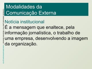 Modalidades da  Comunicação Externa Notícia institucional É a mensagem que enaltece, pela informação jornalística, o trabalho de uma empresa, desenvolvendo a imagem da organização. 