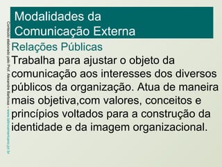 Modalidades da  Comunicação Externa Relações Públicas Trabalha para ajustar o objeto da comunicação aos interesses dos diversos públicos da organização. Atua de maneira mais objetiva,com valores, conceitos e princípios voltados para a construção da identidade e da imagem organizacional. 