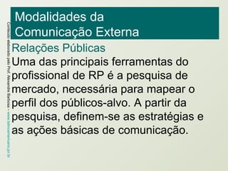 Modalidades da  Comunicação Externa Relações Públicas Uma das principais ferramentas do profissional de RP é a pesquisa de mercado, necessária para mapear o perfil dos públicos-alvo. A partir da pesquisa, definem-se as estratégias e as ações básicas de comunicação. 