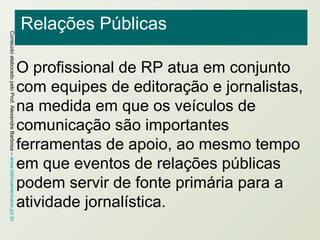 Relações Públicas O profissional de RP atua em conjunto com equipes de editoração e jornalistas, na medida em que os veículos de comunicação são importantes ferramentas de apoio, ao mesmo tempo em que eventos de relações públicas podem servir de fonte primária para a atividade jornalística. 