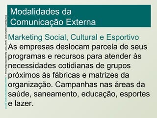 Modalidades da  Comunicação Externa Marketing Social, Cultural e Esportivo As empresas deslocam parcela de seus programas e recursos para atender às necessidades cotidianas de grupos próximos às fábricas e matrizes da organização. Campanhas nas áreas da saúde, saneamento, educação, esportes e lazer.  