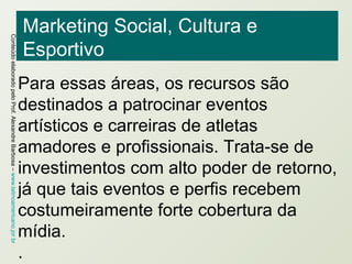 Marketing Social, Cultura e Esportivo Para essas áreas, os recursos são destinados a patrocinar eventos artísticos e carreiras de atletas amadores e profissionais. Trata-se de investimentos com alto poder de retorno, já que tais eventos e perfis recebem costumeiramente forte cobertura da mídia. .  