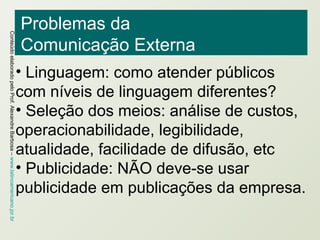 Problemas da Comunicação Externa Linguagem: como atender públicos com níveis de linguagem diferentes? Seleção dos meios: análise de custos, operacionabilidade, legibilidade, atualidade, facilidade de difusão, etc Publicidade: NÃO deve-se usar publicidade em publicações da empresa. 