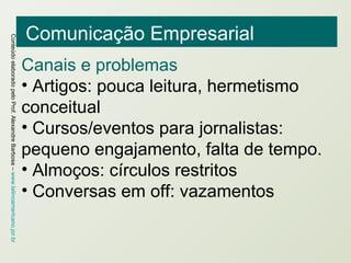 Comunicação Empresarial Canais e problemas Artigos: pouca leitura, hermetismo conceitual Cursos/eventos para jornalistas: pequeno engajamento, falta de tempo. Almoços: círculos restritos Conversas em off: vazamentos 