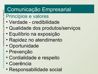 Comunicação Empresarial Princípios e valores Verdade - credibilidade Qualidade dos produtos/serviços Equilíbrio na exposição Rapidez no atendimento Oportunidade Prevenção Cordialidade e respeito Coerência Responsabilidade social 