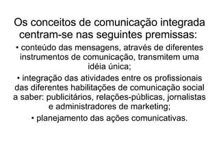 Os conceitos de comunicação integrada centram-se nas seguintes premissas:   conteúdo das mensagens, através de diferentes instrumentos de comunicação, transmitem uma idéia única; integração das atividades entre os profissionais das diferentes habilitações de comunicação social a saber: publicitários, relações-públicas, jornalistas e administradores de marketing; planejamento das ações comunicativas. 