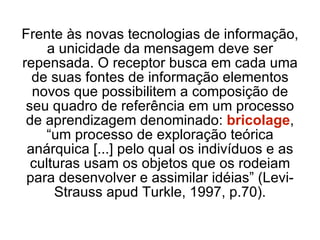 Frente às novas tecnologias de informação, a unicidade da mensagem deve ser repensada. O receptor busca em cada uma de suas fontes de informação elementos novos que possibilitem a composição de seu quadro de referência em um processo de aprendizagem denominado:  bricolage , “um processo de exploração teórica anárquica [...] pelo qual os indivíduos e as culturas usam os objetos que os rodeiam para desenvolver e assimilar idéias” (Levi-Strauss apud Turkle, 1997, p.70). 