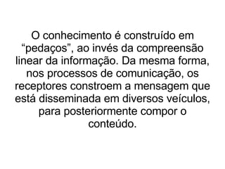 O conhecimento é construído em “pedaços”, ao invés da compreensão linear da informação. Da mesma forma, nos processos de comunicação, os receptores constroem a mensagem que está disseminada em diversos veículos, para posteriormente compor o conteúdo. 
