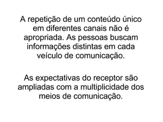 A repetição de um conteúdo único em diferentes canais não é apropriada. As pessoas buscam informações distintas em cada veículo de comunicação. As expectativas do receptor são ampliadas com a multiplicidade dos meios de comunicação. 
