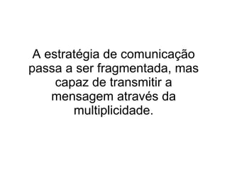 A estratégia de comunicação passa a ser fragmentada, mas capaz de transmitir a mensagem através da multiplicidade. 
