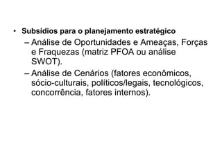 Subsídios para o planejamento estratégico Análise de Oportunidades e Ameaças, Forças e Fraquezas (matriz PFOA ou análise SWOT). Análise de Cenários (fatores econômicos, sócio-culturais, políticos/legais, tecnológicos, concorrência, fatores internos). 