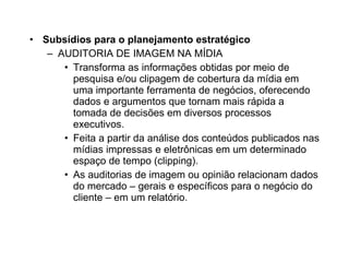 Subsídios para o planejamento estratégico AUDITORIA DE IMAGEM NA MÍDIA Transforma as informações obtidas por meio de pesquisa e/ou clipagem de cobertura da mídia em uma importante ferramenta de negócios, oferecendo dados e argumentos que tornam mais rápida a tomada de decisões em diversos processos executivos. Feita a partir da análise dos conteúdos publicados nas mídias impressas e eletrônicas em um determinado espaço de tempo (clipping). As auditorias de imagem ou opinião relacionam dados do mercado – gerais e específicos para o negócio do cliente – em um relatório. 
