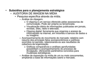 Subsídios para o planejamento estratégico AUDITORIA DE IMAGEM NA MÍDIA Pesquisa específica através da mídia. Análise da clipagem. O clipping é um serviço oferecido pelas assessorias de comunicação. Pode ser própria ou terceirizada.  Visualização diária de informações publicadas em jornais, revistas, sites, rádio e televisão. Clipping digital: ferramenta que organiza o acesso às informações na internet, em intranets e bancos de dados e ou imagens. Acompanhamento do movimento do mercado: relatório com resumo dos principais fatos socioeconômicos e políticos ocorridos no período, relacionando-os aos resultados de cobertura da organização. Gráficos comparativos e análises aprofundadas possibilitam o acompanhamento do processo de divulgação, oferecendo parâmetros concretos para mudanças estratégicas. Análise de exposição na mídia de um ou mais concorrentes, ampliando a base de informações sobre o mercado. 
